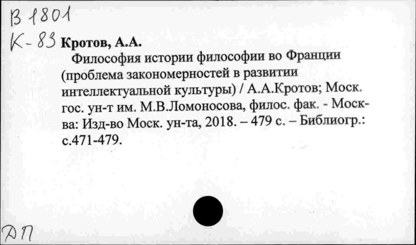 ﻿(3
85 Кротов, А.А.
Философия истории философии во Франции (проблема закономерностей в развитии интеллектуальной культуры) / А.А.Кротов; Моск, гос. ун-т им. М.В.Ломоносова, филос. фак. - Москва: Изд-во Моск, ун-та, 2018. - 479 с. - Библиогр.: с.471-479.